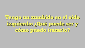 Tengo un zumbido en el oído izquierdo: ¿Qué puede ser y cómo puedo tratarlo?