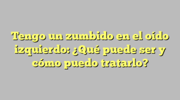 Tengo un zumbido en el oído izquierdo: ¿Qué puede ser y cómo puedo tratarlo?
