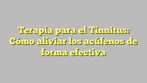 Terapia para el Tinnitus: Cómo aliviar los acúfenos de forma efectiva