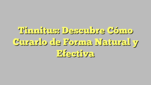 Tinnitus: Descubre Cómo Curarlo de Forma Natural y Efectiva