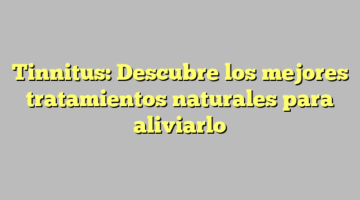 Tinnitus: Descubre los mejores tratamientos naturales para aliviarlo