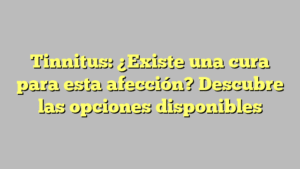 Tinnitus: ¿Existe una cura para esta afección? Descubre las opciones disponibles