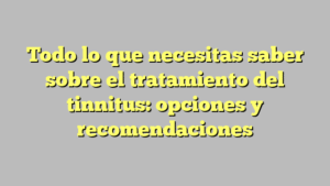 Todo lo que necesitas saber sobre el tratamiento del tinnitus: opciones y recomendaciones