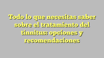 Todo lo que necesitas saber sobre el tratamiento del tinnitus: opciones y recomendaciones