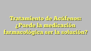 Tratamiento de Acúfenos: ¿Puede la medicación farmacológica ser la solución?