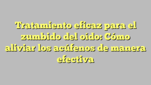 Tratamiento eficaz para el zumbido del oído: Cómo aliviar los acúfenos de manera efectiva