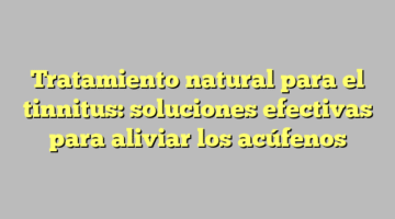 Tratamiento natural para el tinnitus: soluciones efectivas para aliviar los acúfenos