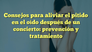 Consejos para aliviar el pitido en el oído después de un concierto: prevención y tratamiento