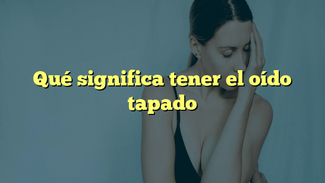 Qué significa tener el oído tapado