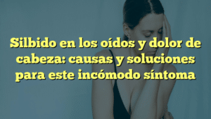 Silbido en los oídos y dolor de cabeza: causas y soluciones para este incómodo síntoma