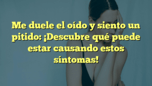 Me duele el oído y siento un pitido: ¡Descubre qué puede estar causando estos síntomas!