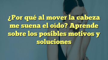 ¿Por qué al mover la cabeza me suena el oído? Aprende sobre los posibles motivos y soluciones