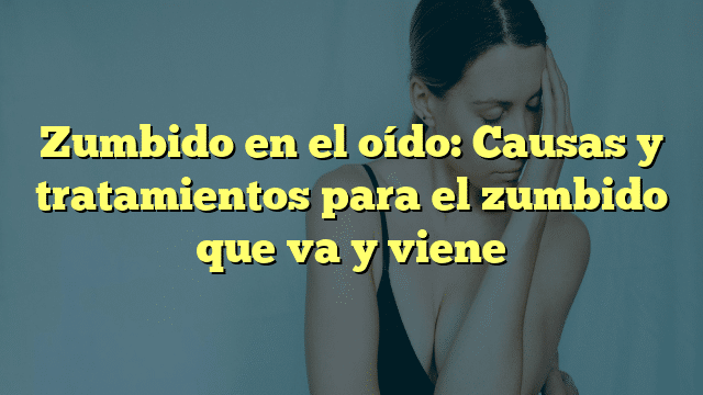 Zumbido en el oído: Causas y tratamientos para el zumbido que va y viene