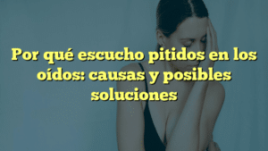 Por qué escucho pitidos en los oídos: causas y posibles soluciones