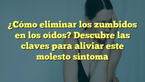 ¿Cómo eliminar los zumbidos en los oídos? Descubre las claves para aliviar este molesto síntoma