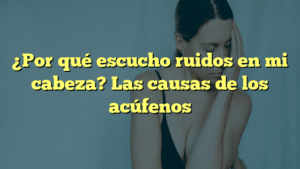 ¿Por qué escucho ruidos en mi cabeza? Las causas de los acúfenos