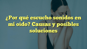 ¿Por qué escucho sonidos en mi oído? Causas y posibles soluciones