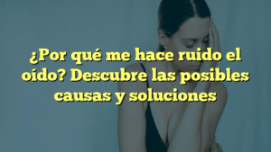 ¿Por qué me hace ruido el oído? Descubre las posibles causas y soluciones