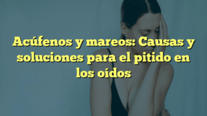 Acúfenos y mareos: Causas y soluciones para el pitido en los oídos