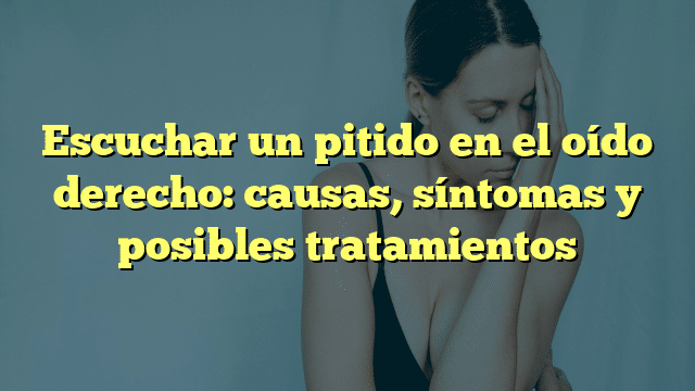 Escuchar un pitido en el oído derecho: causas, síntomas y posibles tratamientos