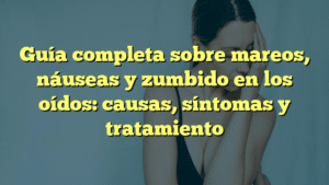 Guía completa sobre mareos, náuseas y zumbido en los oídos: causas, síntomas y tratamiento