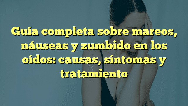 Guía completa sobre mareos, náuseas y zumbido en los oídos: causas, síntomas y tratamiento