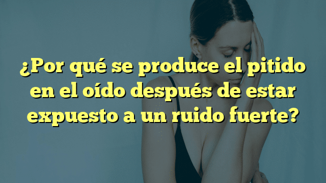 ¿Por qué se produce el pitido en el oído después de estar expuesto a un ruido fuerte?