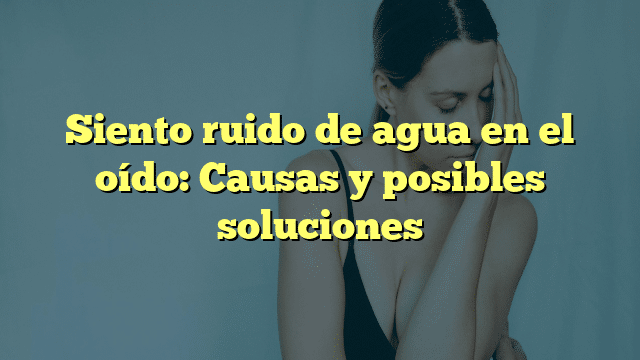 Siento ruido de agua en el oído: Causas y posibles soluciones