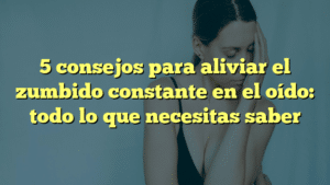 5 consejos para aliviar el zumbido constante en el oído: todo lo que necesitas saber