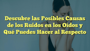 Descubre las Posibles Causas de los Ruidos en los Oídos y Qué Puedes Hacer al Respecto