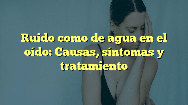 Ruido como de agua en el oído: Causas, síntomas y tratamiento