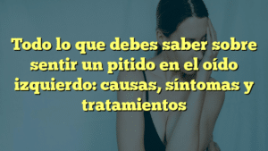 Todo lo que debes saber sobre sentir un pitido en el oído izquierdo: causas, síntomas y tratamientos