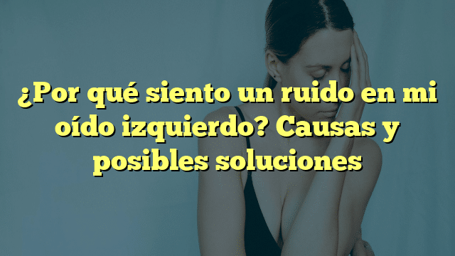 ¿Por qué siento un ruido en mi oído izquierdo? Causas y posibles soluciones