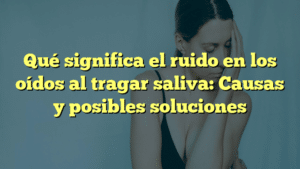 Qué significa el ruido en los oídos al tragar saliva: Causas y posibles soluciones