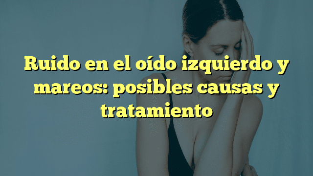 Ruido en el oído izquierdo y mareos: posibles causas y tratamiento