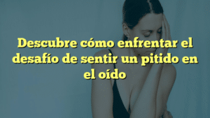 Descubre cómo enfrentar el desafío de sentir un pitido en el oído