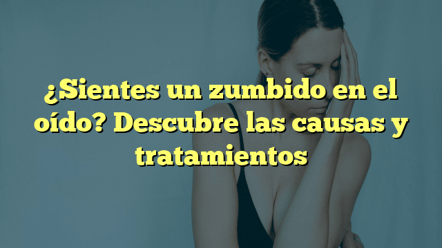 ¿Sientes un zumbido en el oído? Descubre las causas y tratamientos