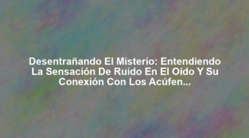 Desentrañando el Misterio: Entendiendo la Sensación de Ruido en el Oído y su Conexión con los Acúfenos