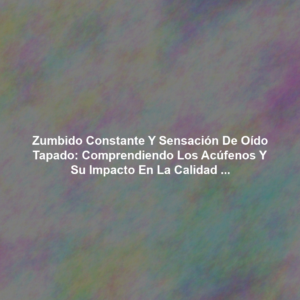 Zumbido Constante y Sensación de Oído Tapado: Comprendiendo los Acúfenos y su Impacto en la Calidad de Vida