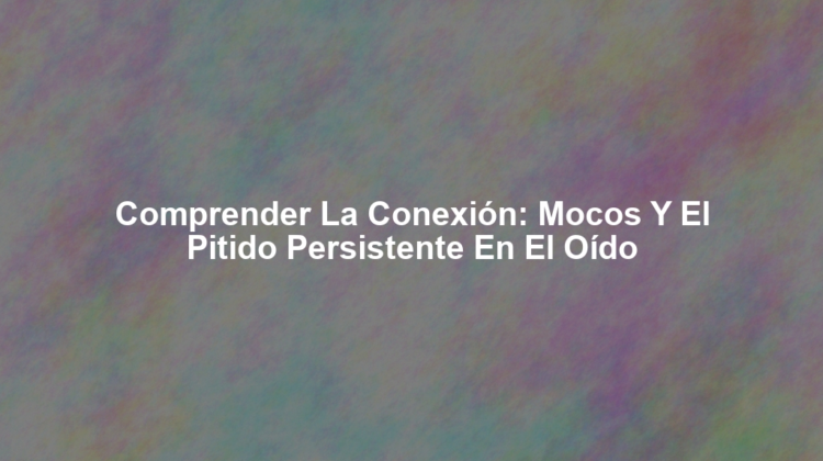 Comprender la Conexión: Mocos y el Pitido Persistente en el Oído