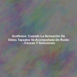 Acúfenos: Cuando la Sensación de Oídos Tapados va Acompañada de Ruido - Causas y Soluciones