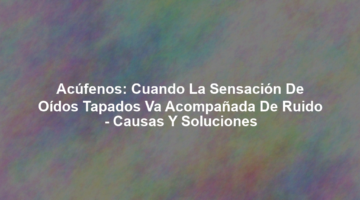 Acúfenos: Cuando la Sensación de Oídos Tapados va Acompañada de Ruido - Causas y Soluciones