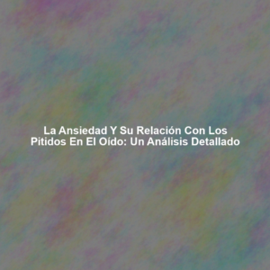 La Ansiedad y su Relación con los Pitidos en el Oído: Un Análisis Detallado