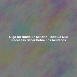 Oigo un Ruido en mi Oído: Todo lo que Necesitas Saber Sobre los Acúfenos