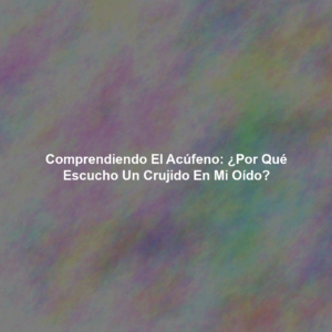 Comprendiendo el Acúfeno: ¿Por qué Escucho un Crujido en mi Oído?