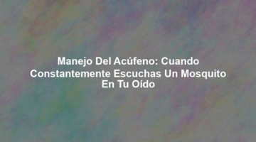 Manejo del Acúfeno: Cuando Constantemente Escuchas un Mosquito en tu Oído