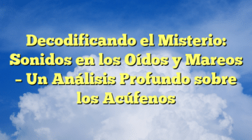 Decodificando el Misterio: Sonidos en los Oídos y Mareos – Un Análisis Profundo sobre los Acúfenos