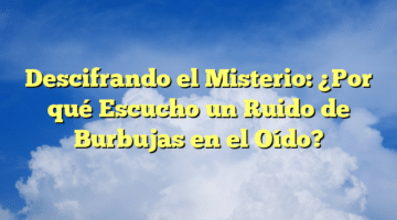 Descifrando el Misterio: ¿Por qué Escucho un Ruido de Burbujas en el Oído?