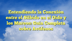Entendiendo la Conexión entre el Silbido en el Oído y los Mareos: Guía Completa sobre Acúfenos