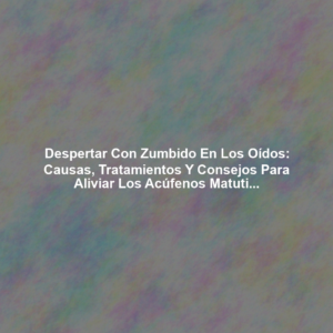 Despertar con Zumbido en los Oídos: Causas, Tratamientos y Consejos para Aliviar los Acúfenos Matutinos